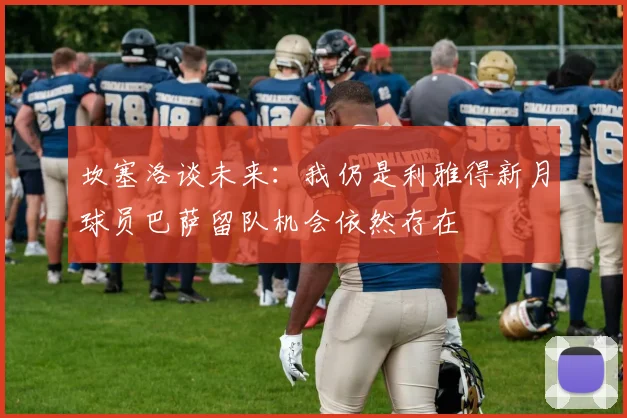 坎塞洛谈未来：我仍是利雅得新月球员巴萨留队机会依然存在