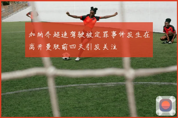 加纳乔超速驾驶被定罪事件发生在离开曼联前四天引发关注
