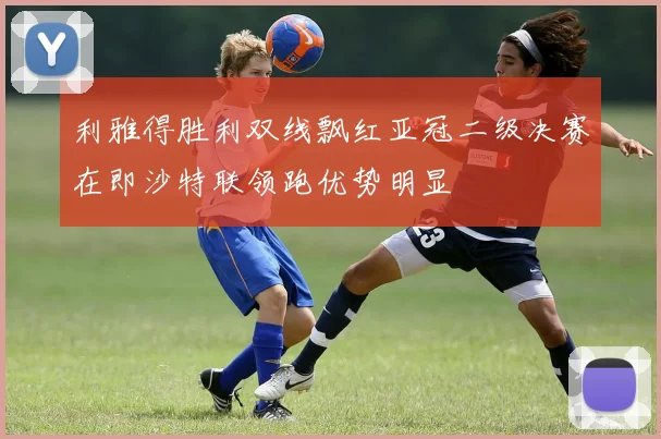 利雅得胜利双线飘红亚冠二级决赛在即沙特联领跑优势明显