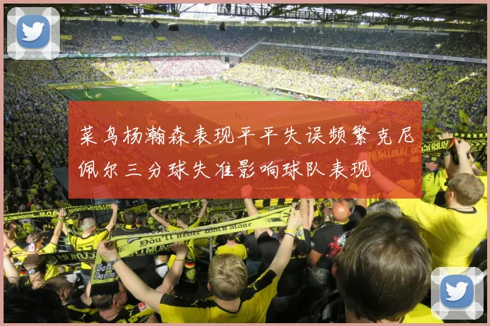 菜鸟杨瀚森表现平平失误频繁克尼佩尔三分球失准影响球队表现