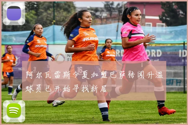 阿尔瓦雷斯今夏加盟巴萨传闻升温球员已开始寻找新居