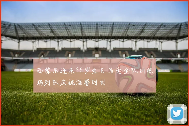 西蒙尼迎来56岁生日马竞全队训练场列队庆祝温馨时刻