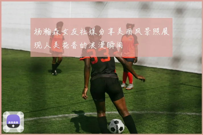 杨瀚森女友社媒分享美丽风景照展现人美花香的浪漫瞬间