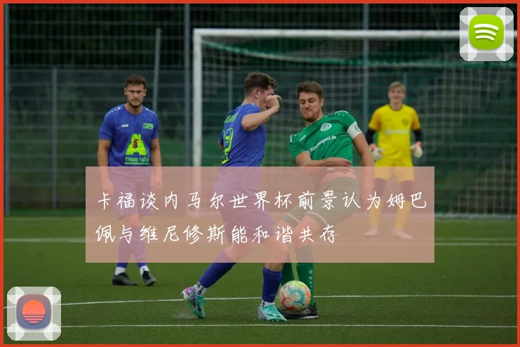 卡福谈内马尔世界杯前景认为姆巴佩与维尼修斯能和谐共存