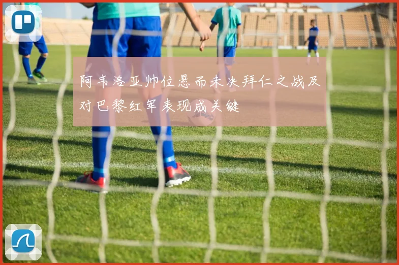 阿韦洛亚帅位悬而未决拜仁之战及对巴黎红军表现成关键