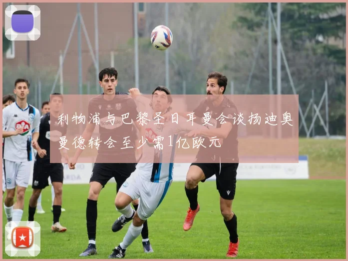 利物浦与巴黎圣日耳曼会谈扬迪奥曼德转会至少需1亿欧元