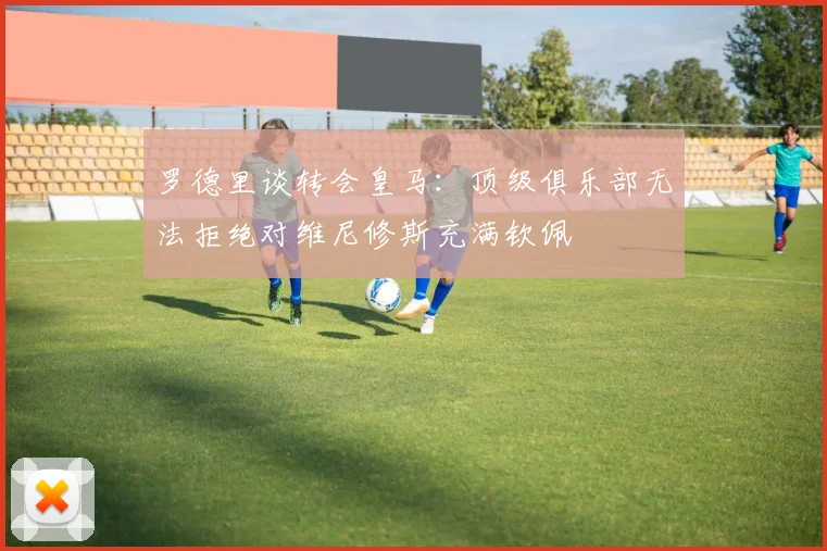 罗德里谈转会皇马：顶级俱乐部无法拒绝对维尼修斯充满钦佩
