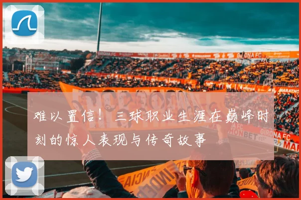 难以置信！三球职业生涯在巅峰时刻的惊人表现与传奇故事
