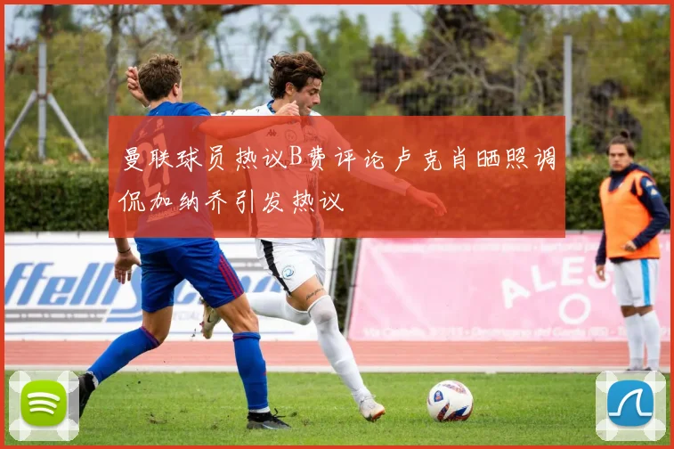 曼联球员热议B费评论卢克肖晒照调侃加纳乔引发热议