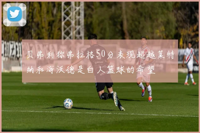 贝弗利称弗拉格50分表现超越莱特纳和海沃德是白人篮球的希望