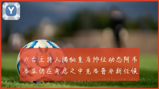 六台主持人揭秘皇马帅位动态阿韦洛亚仍在考虑之中克洛普非新任候选人