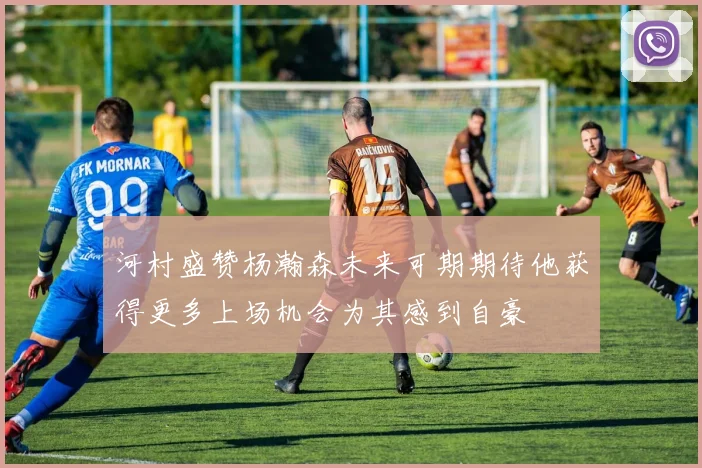 河村盛赞杨瀚森未来可期期待他获得更多上场机会为其感到自豪