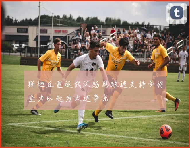 斯坦丘重返武汉感恩球迷支持今将全力以赴为大连争光