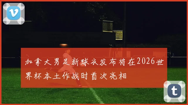 加拿大男足新球衣发布将在2026世界杯本土作战时首次亮相