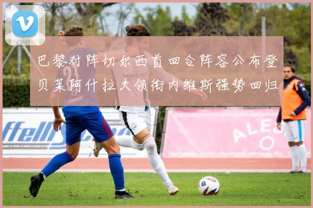 巴黎对阵切尔西首回合阵容公布登贝莱阿什拉夫领衔内维斯强势回归