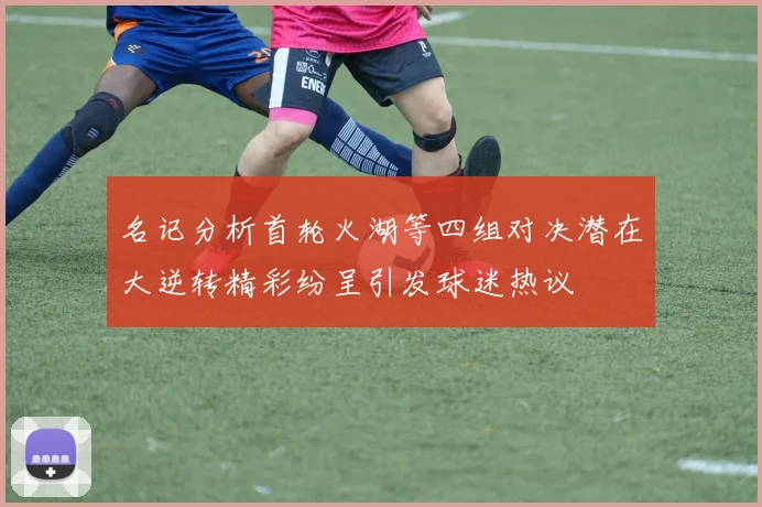 名记分析首轮火湖等四组对决潜在大逆转精彩纷呈引发球迷热议