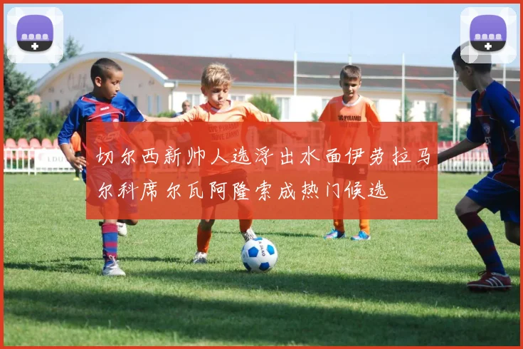 切尔西新帅人选浮出水面伊劳拉马尔科席尔瓦阿隆索成热门候选