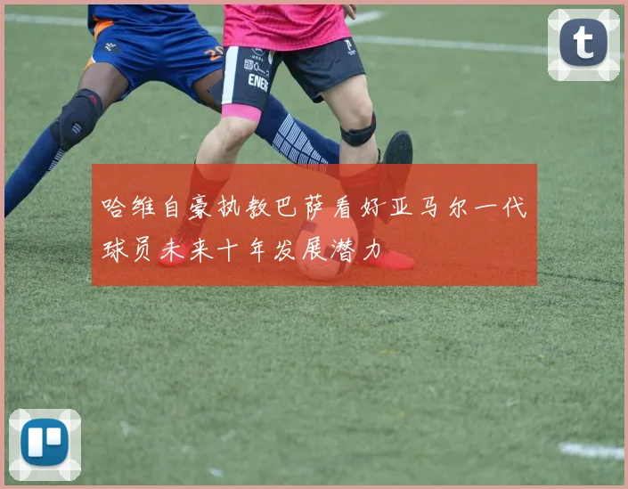 哈维自豪执教巴萨看好亚马尔一代球员未来十年发展潜力