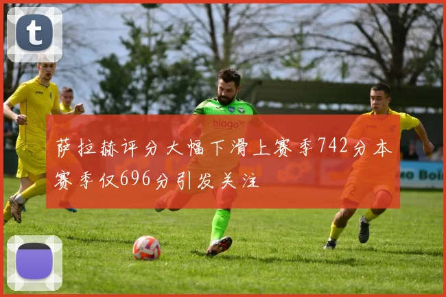 萨拉赫评分大幅下滑上赛季742分本赛季仅696分引发关注
