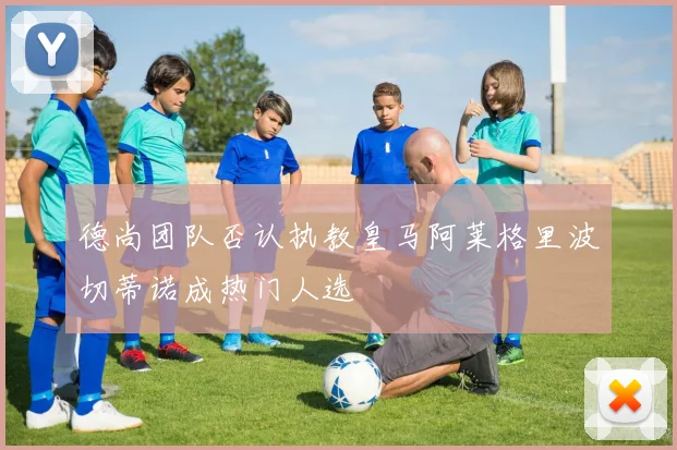 德尚团队否认执教皇马阿莱格里波切蒂诺成热门人选
