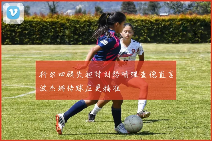科尔回顾失控时刻怒喷理查德直言波杰姆传球应更精准
